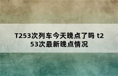 T253次列车今天晚点了吗 t253次最新晚点情况